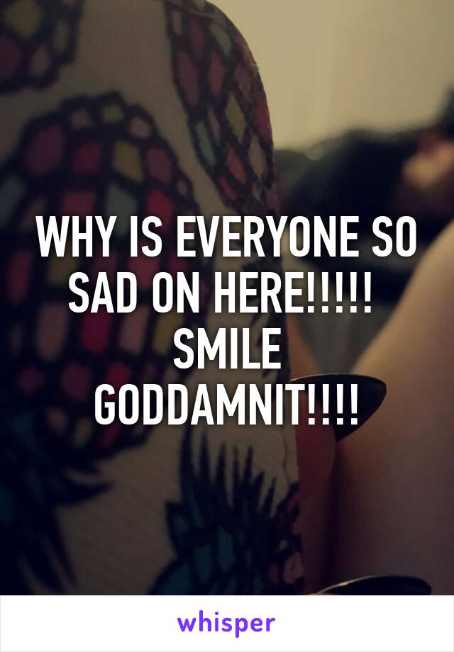 WHY IS EVERYONE SO SAD ON HERE!!!!! 
SMILE GODDAMNIT!!!!