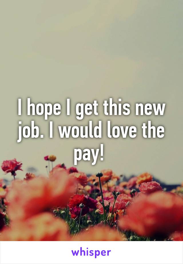 I hope I get this new job. I would love the pay! 