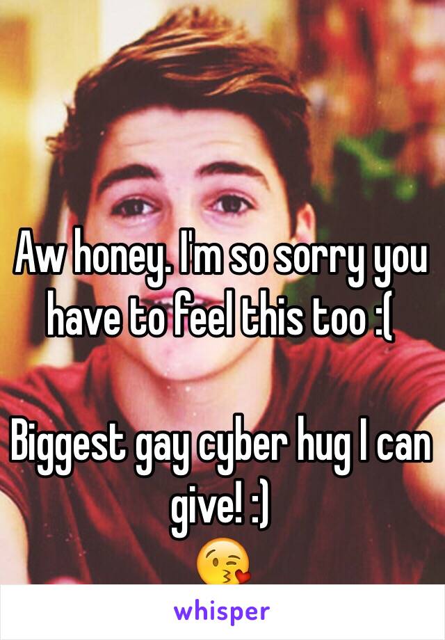 Aw honey. I'm so sorry you have to feel this too :(

Biggest gay cyber hug I can give! :)
😘