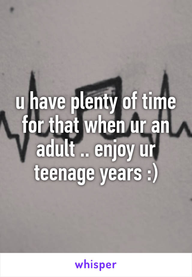 u have plenty of time for that when ur an adult .. enjoy ur teenage years :)