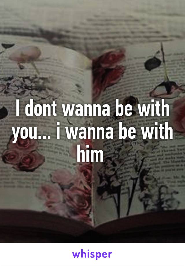 I dont wanna be with you... i wanna be with him 