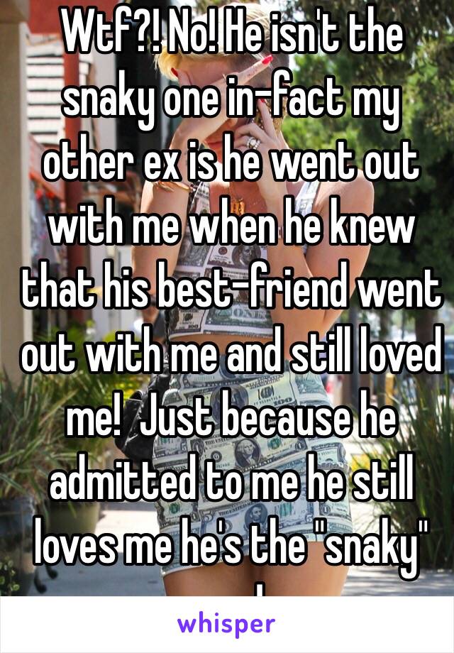 Wtf?! No! He isn't the snaky one in-fact my other ex is he went out with me when he knew that his best-friend went out with me and still loved me!  Just because he admitted to me he still loves me he's the "snaky" one! 