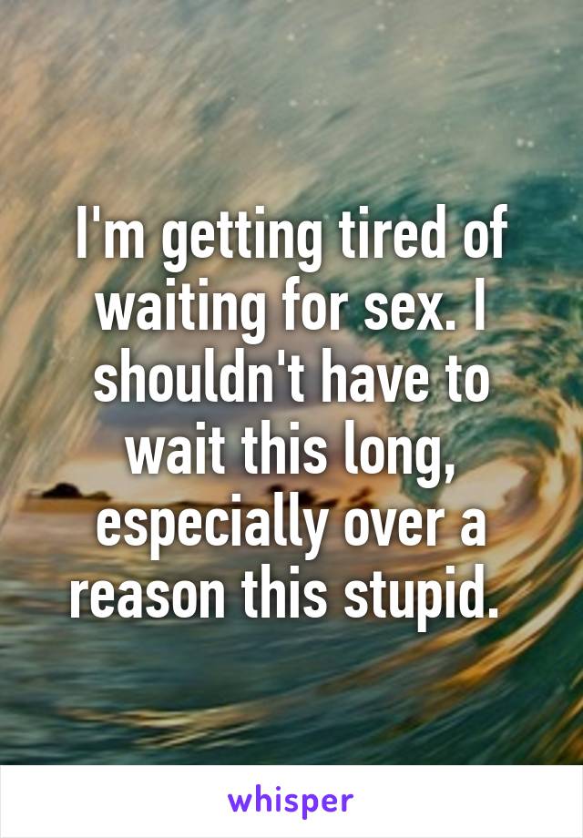 I'm getting tired of waiting for sex. I shouldn't have to wait this long, especially over a reason this stupid. 