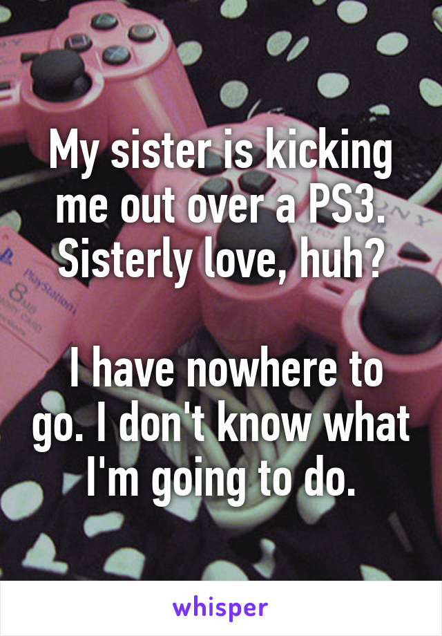 My sister is kicking me out over a PS3. Sisterly love, huh?

 I have nowhere to go. I don't know what I'm going to do.