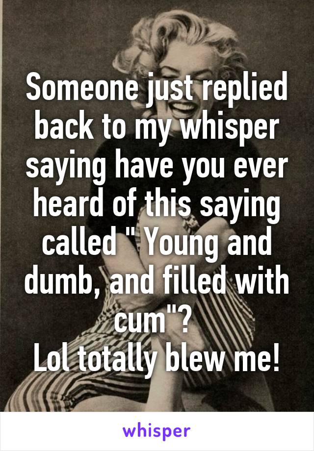 Someone just replied back to my whisper saying have you ever heard of this saying called " Young and dumb, and filled with cum"? 
Lol totally blew me!