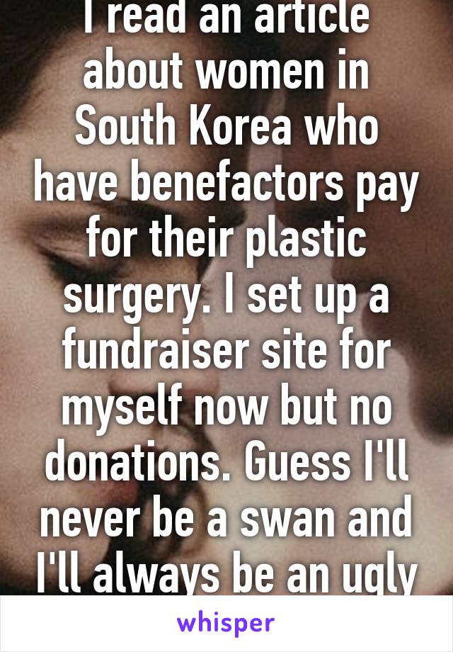 I read an article about women in South Korea who have benefactors pay for their plastic surgery. I set up a fundraiser site for myself now but no donations. Guess I'll never be a swan and I'll always be an ugly duckling. :(