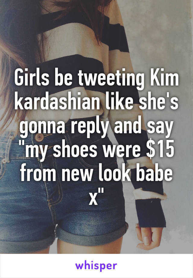 Girls be tweeting Kim kardashian like she's gonna reply and say "my shoes were $15 from new look babe x"