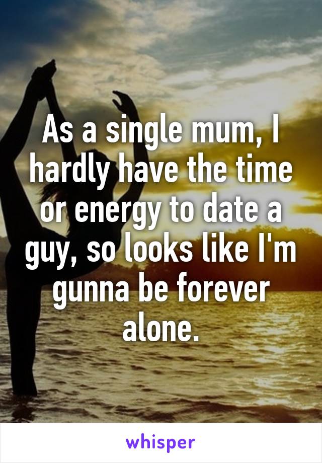 As a single mum, I hardly have the time or energy to date a guy, so looks like I'm gunna be forever alone.