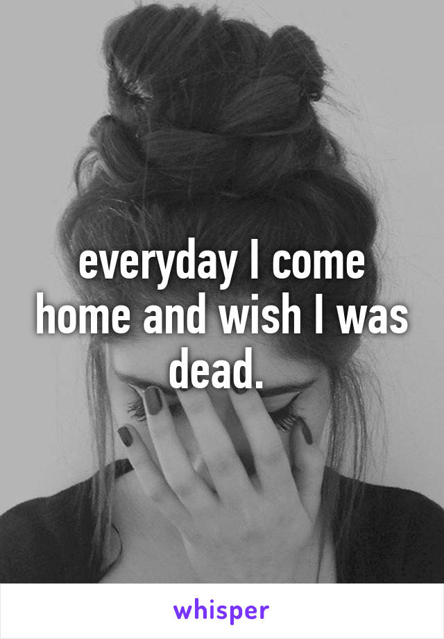 everyday I come home and wish I was dead. 