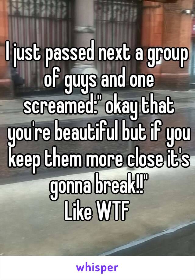 I just passed next a group of guys and one screamed:" okay that you're beautiful but if you keep them more close it's gonna break!!"
Like WTF