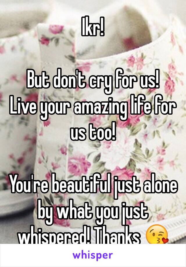 Ikr! 

But don't cry for us! 
Live your amazing life for us too! 

You're beautiful just alone by what you just whispered! Thanks 😘