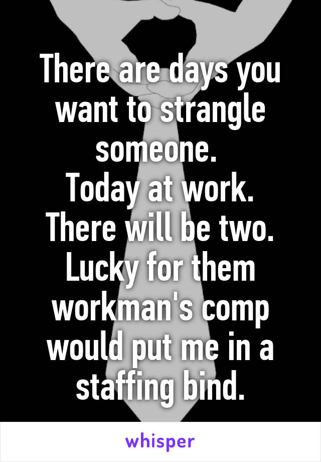 There are days you want to strangle someone. 
Today at work.
There will be two.
Lucky for them workman's comp would put me in a staffing bind.