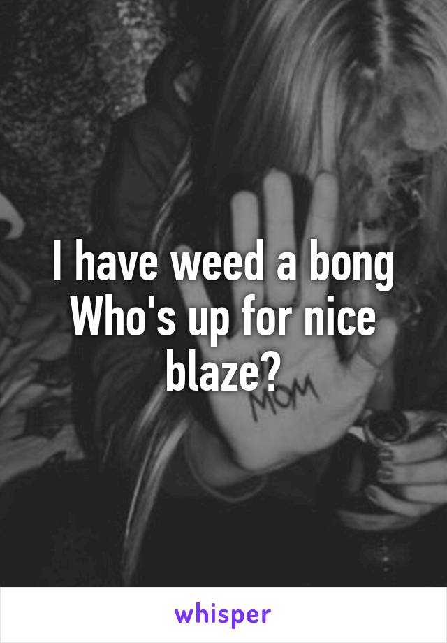 I have weed a bong
Who's up for nice blaze?