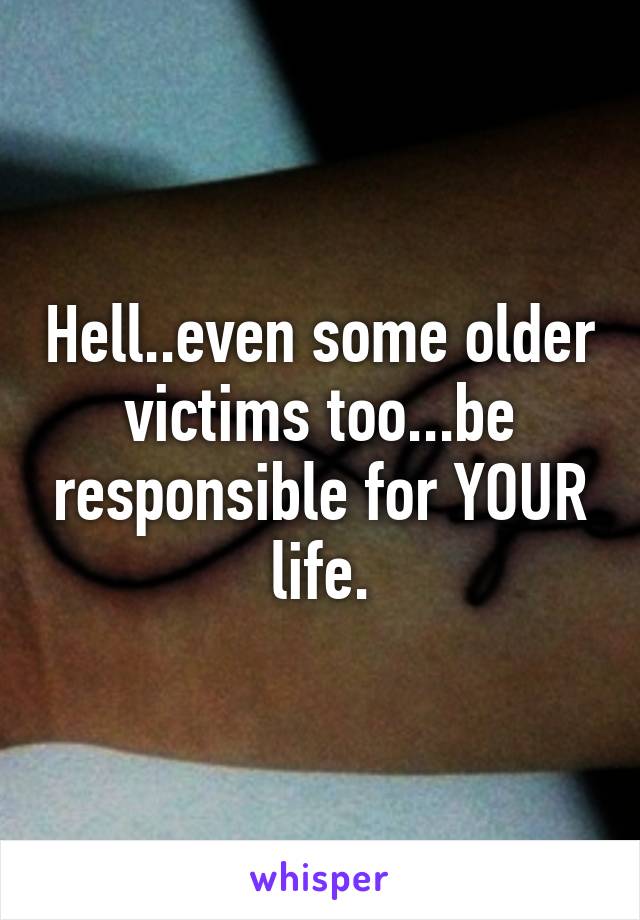 Hell..even some older victims too...be responsible for YOUR life.