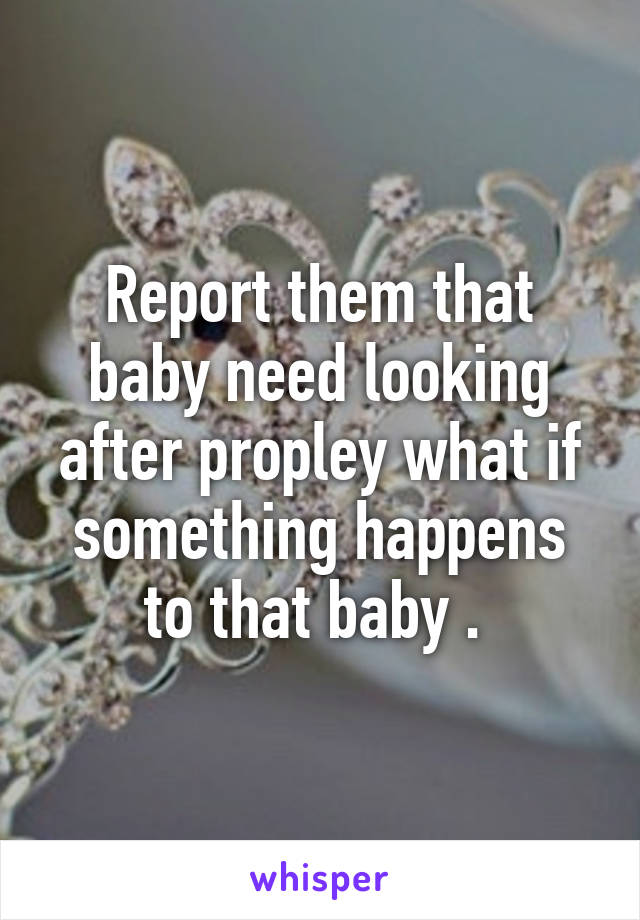 Report them that baby need looking after propley what if something happens to that baby . 