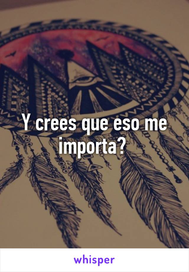 Y crees que eso me importa? 