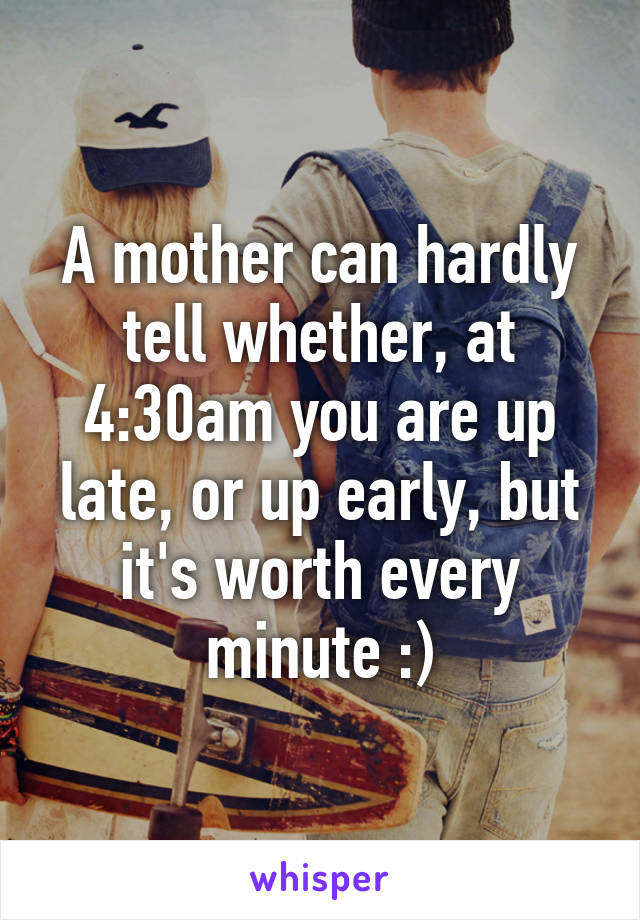 A mother can hardly tell whether, at 4:30am you are up late, or up early, but it's worth every minute :)