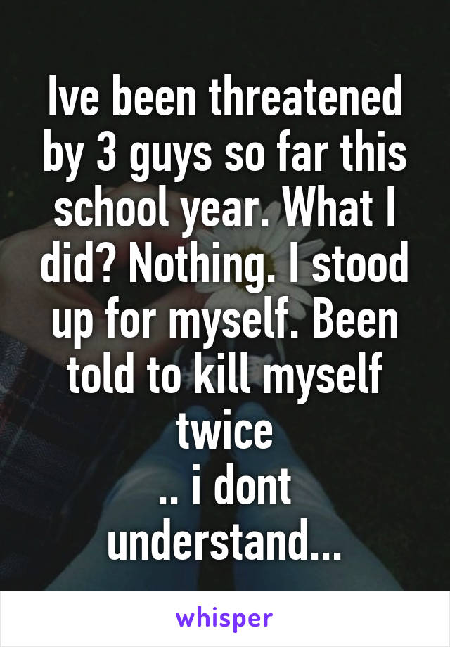 Ive been threatened by 3 guys so far this school year. What I did? Nothing. I stood up for myself. Been told to kill myself twice
.. i dont understand...