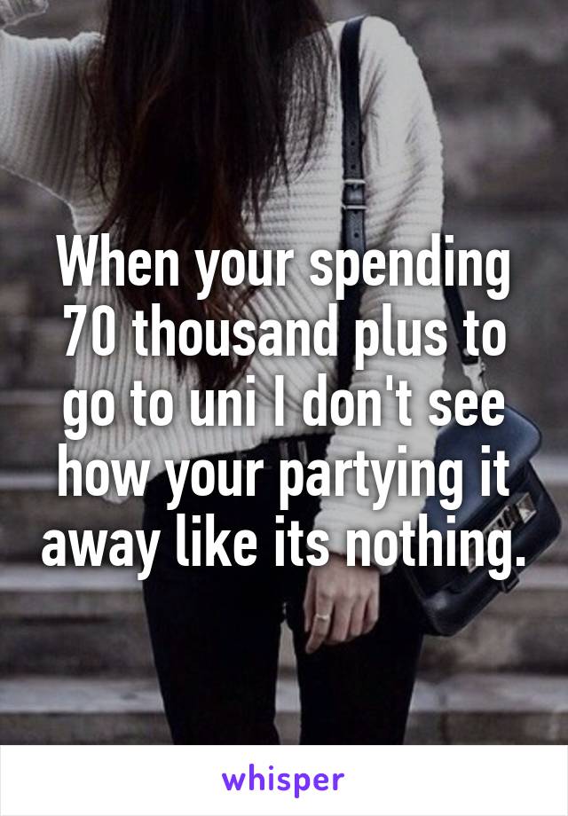 When your spending 70 thousand plus to go to uni I don't see how your partying it away like its nothing.