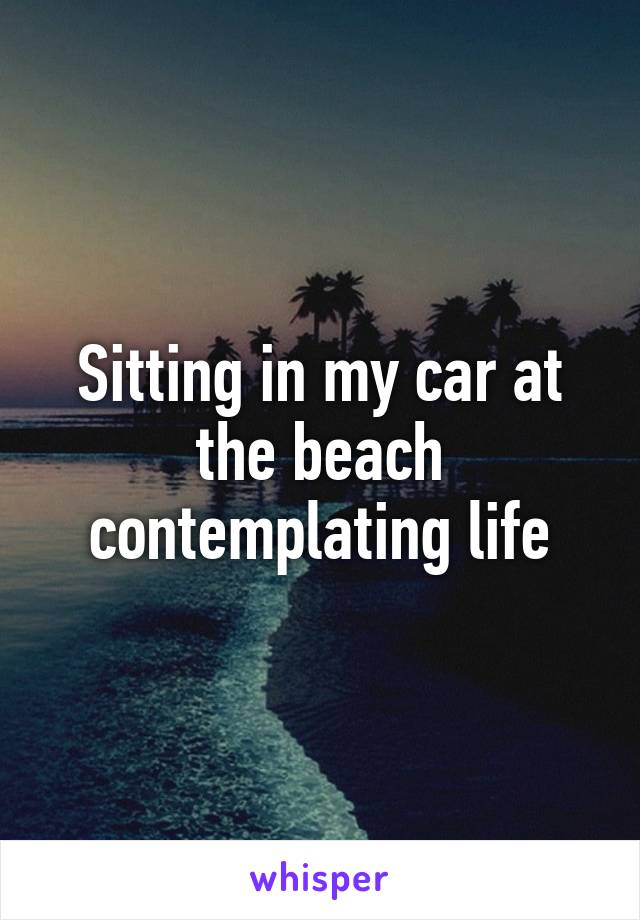 Sitting in my car at the beach contemplating life