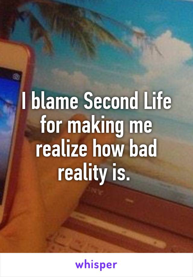 I blame Second Life for making me realize how bad reality is. 