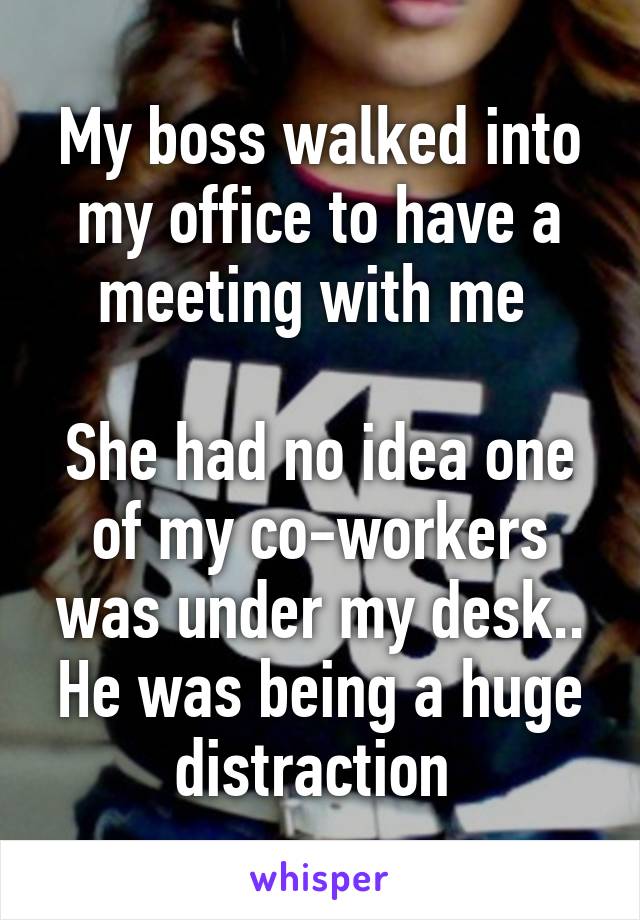 My boss walked into my office to have a meeting with me 

She had no idea one of my co-workers was under my desk.. He was being a huge distraction 