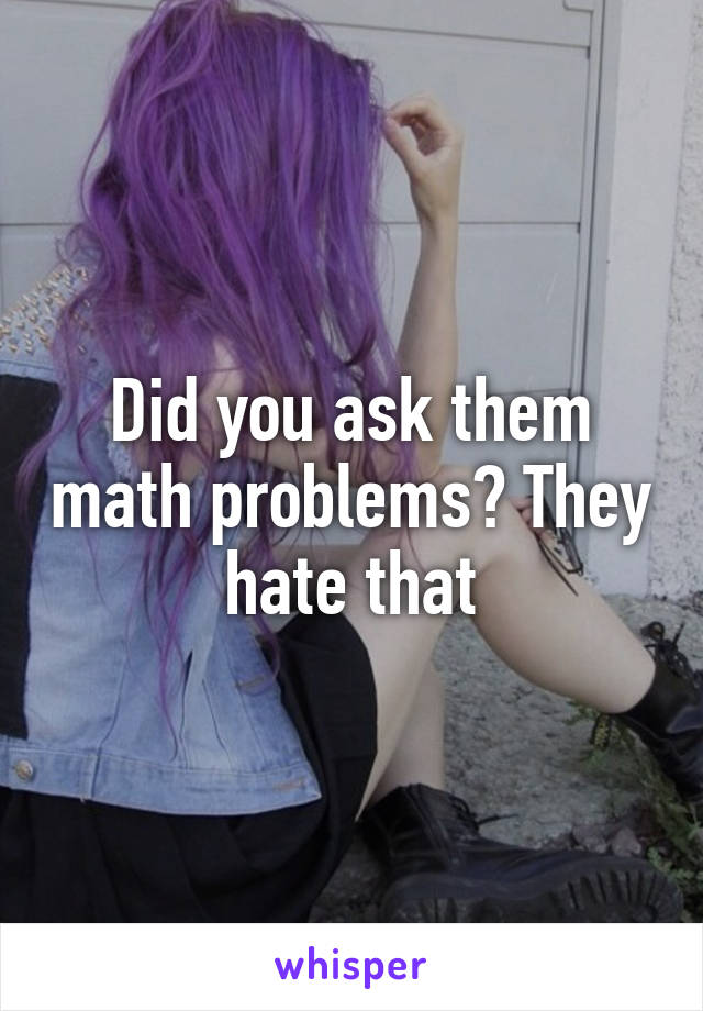 Did you ask them math problems? They hate that