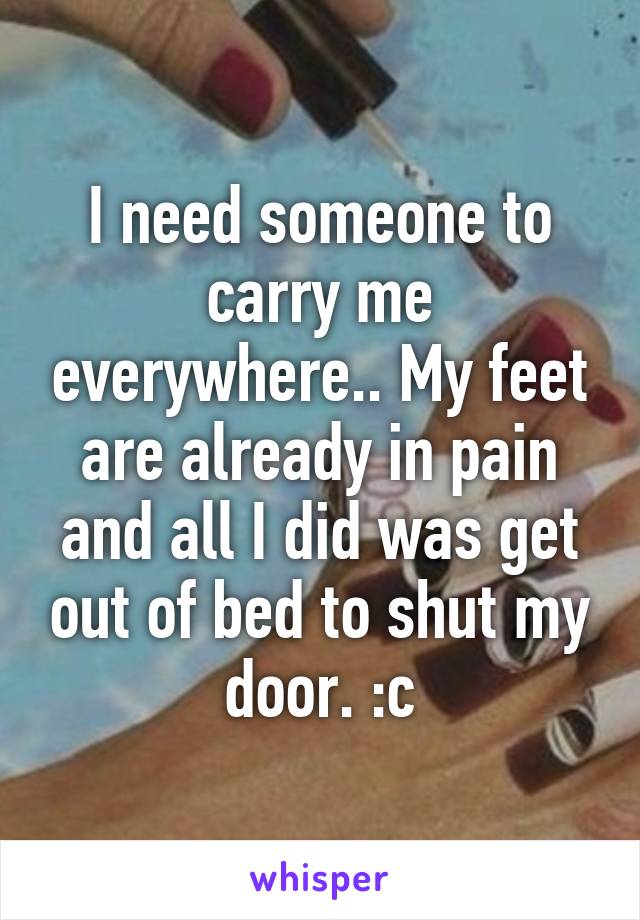 I need someone to carry me everywhere.. My feet are already in pain and all I did was get out of bed to shut my door. :c