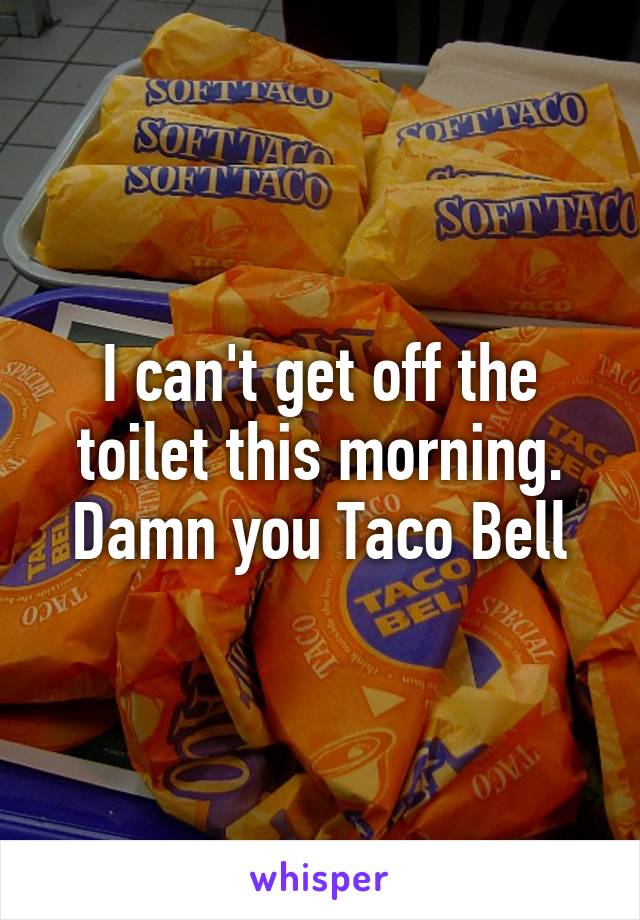 I can't get off the toilet this morning. Damn you Taco Bell