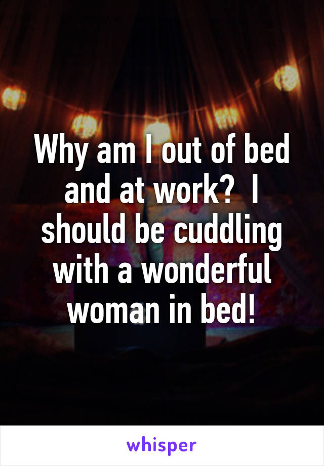 Why am I out of bed and at work?  I should be cuddling with a wonderful woman in bed!