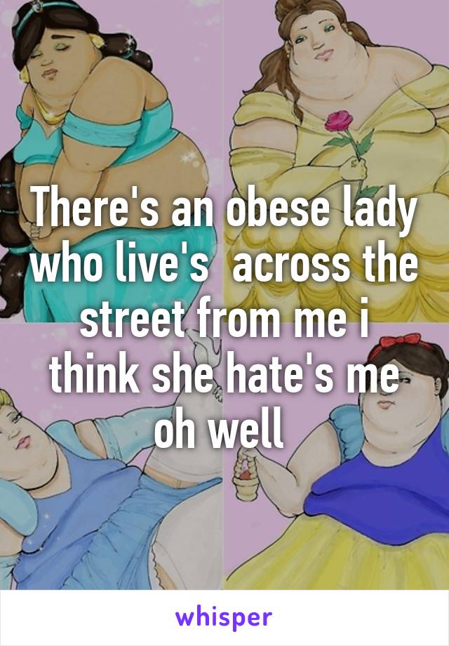 There's an obese lady who live's  across the street from me i think she hate's me oh well 