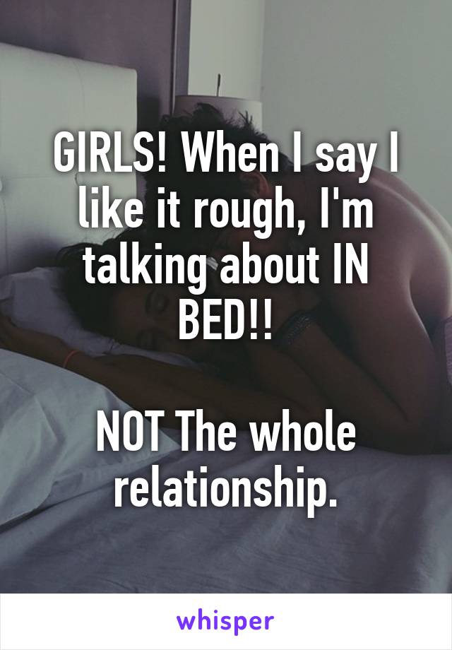 GIRLS! When I say I like it rough, I'm talking about IN BED!!

NOT The whole relationship.