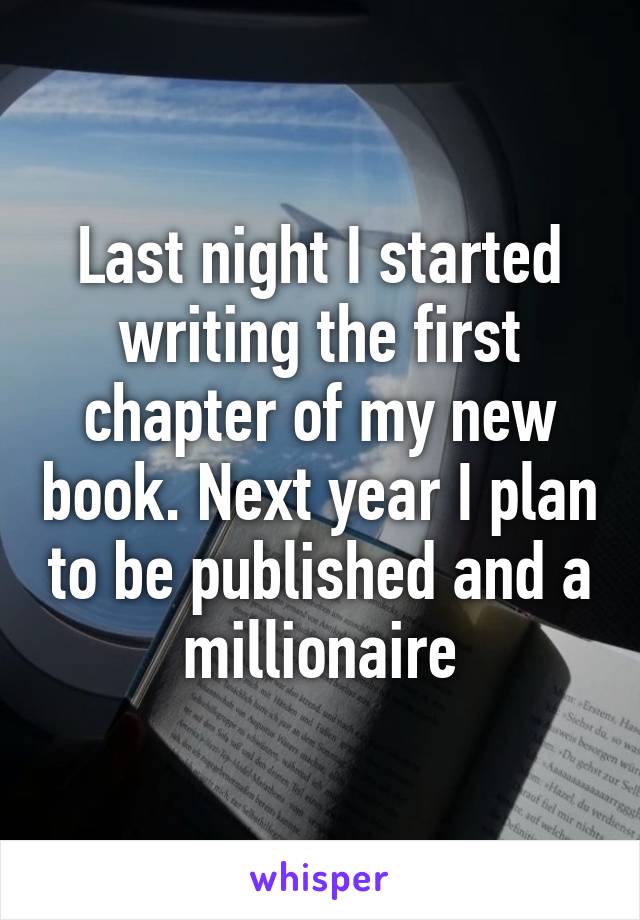 Last night I started writing the first chapter of my new book. Next year I plan to be published and a millionaire