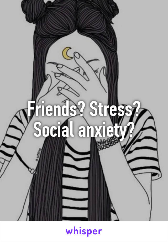 Friends? Stress? Social anxiety?