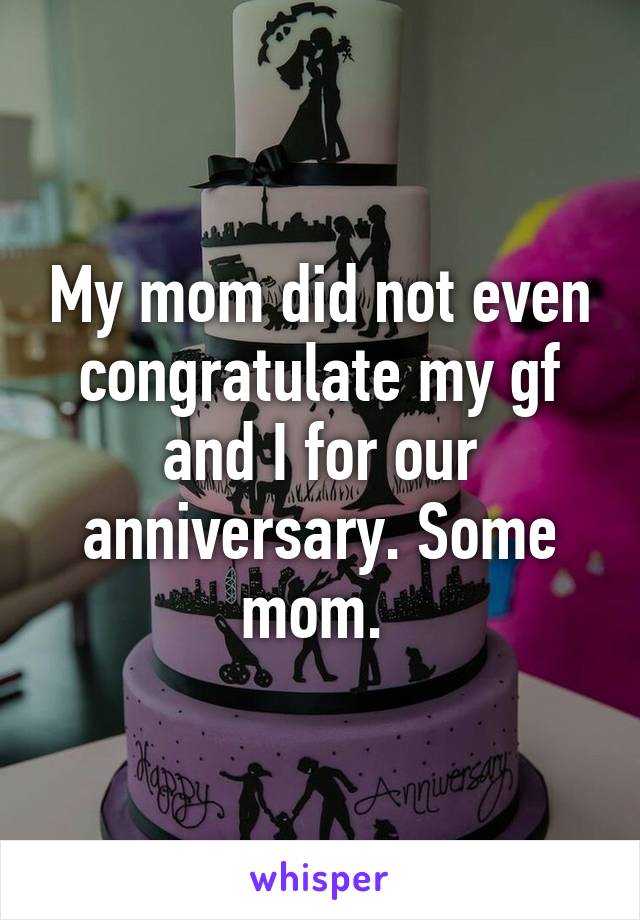 My mom did not even congratulate my gf and I for our anniversary. Some mom. 