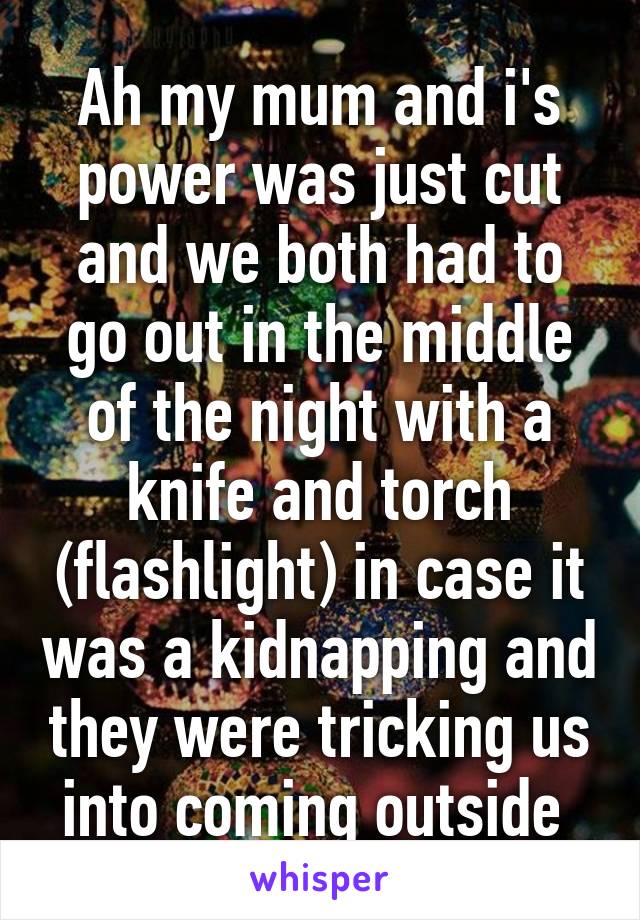 Ah my mum and i's power was just cut and we both had to go out in the middle of the night with a knife and torch (flashlight) in case it was a kidnapping and they were tricking us into coming outside 