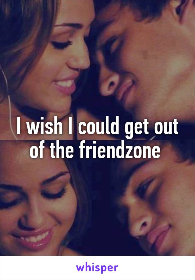 I wish I could get out of the friendzone 