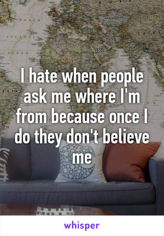 I hate when people ask me where I'm from because once I do they don't believe me