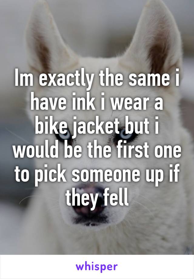 Im exactly the same i have ink i wear a bike jacket but i would be the first one to pick someone up if they fell