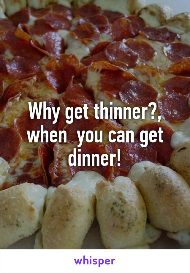 Why get thinner?, when  you can get dinner!