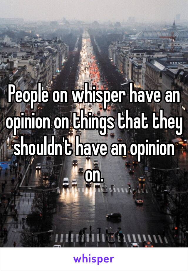 People on whisper have an opinion on things that they shouldn't have an opinion on.