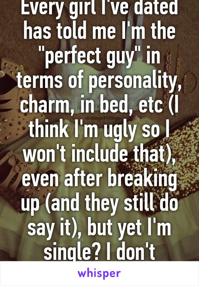 Every girl I've dated has told me I'm the "perfect guy" in terms of personality, charm, in bed, etc (I think I'm ugly so I won't include that), even after breaking up (and they still do say it), but yet I'm single? I don't understand...