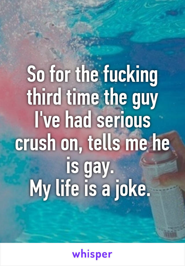 So for the fucking third time the guy I've had serious crush on, tells me he is gay. 
My life is a joke. 