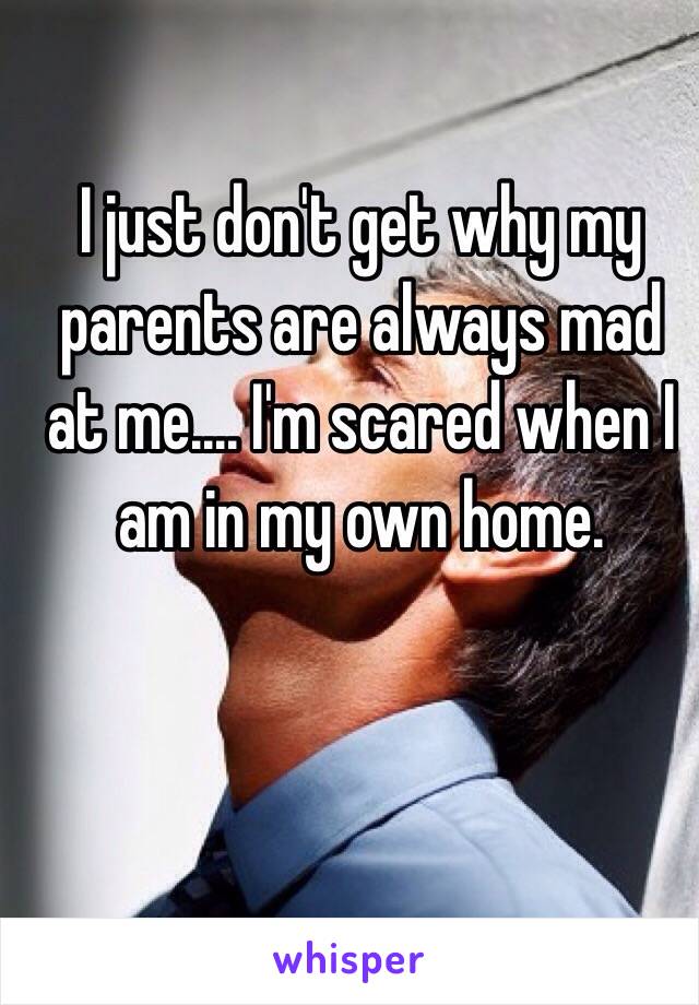 I just don't get why my parents are always mad at me.... I'm scared when I am in my own home. 