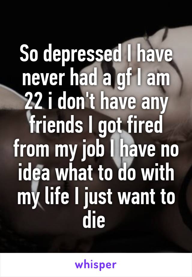 So depressed I have never had a gf I am 22 i don't have any friends I got fired from my job I have no idea what to do with my life I just want to die 