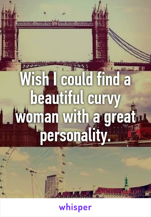 Wish I could find a beautiful curvy woman with a great personality.