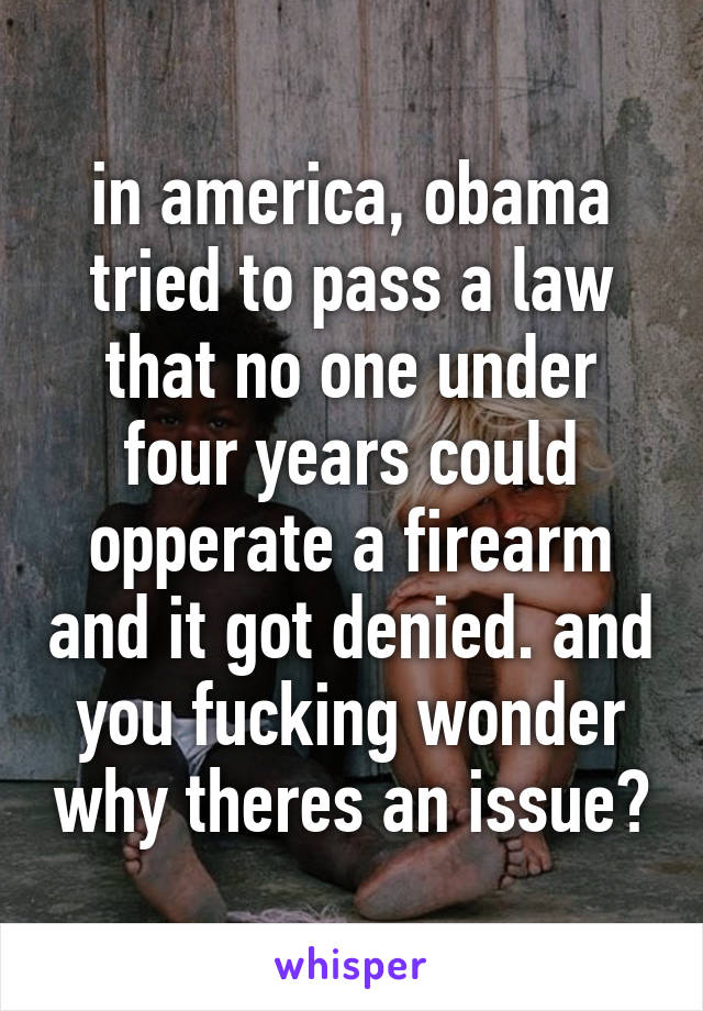 in america, obama tried to pass a law that no one under four years could opperate a firearm and it got denied. and you fucking wonder why theres an issue?