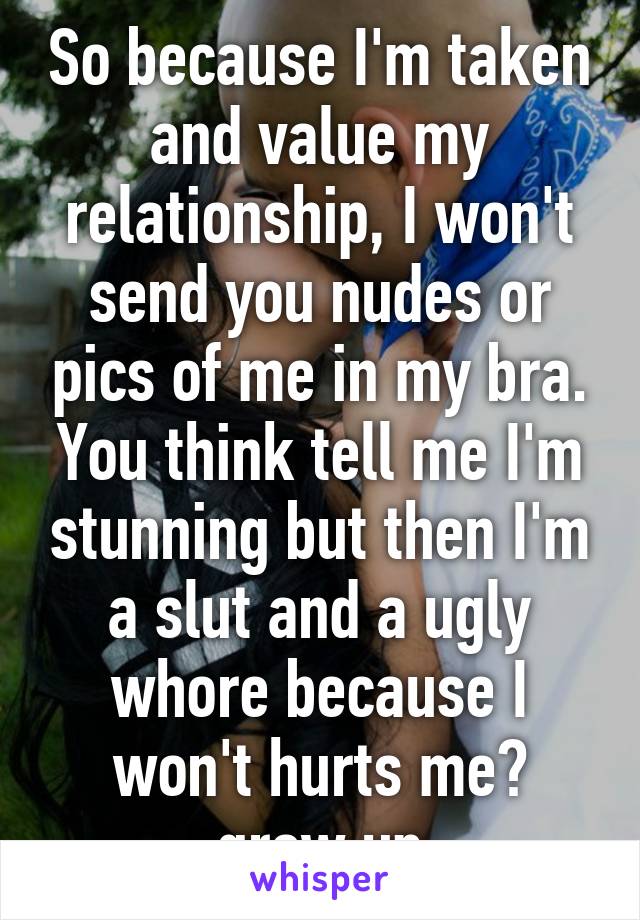 So because I'm taken and value my relationship, I won't send you nudes or pics of me in my bra. You think tell me I'm stunning but then I'm a slut and a ugly whore because I won't hurts me? grow up