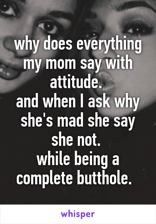 why does everything my mom say with attitude. 
and when I ask why she's mad she say she not. 
while being a complete butthole.  