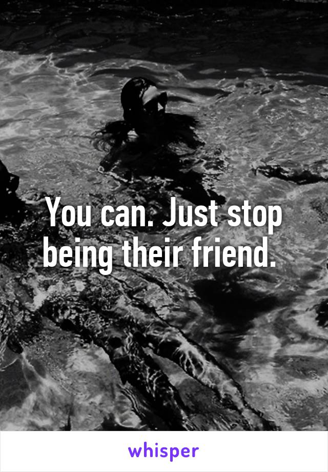 You can. Just stop being their friend. 